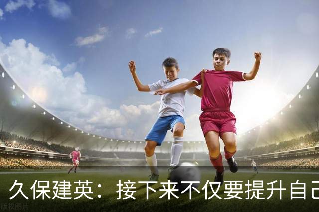久保建英：接下来不仅要提升自己还要管理好身体，不能再拖累球队