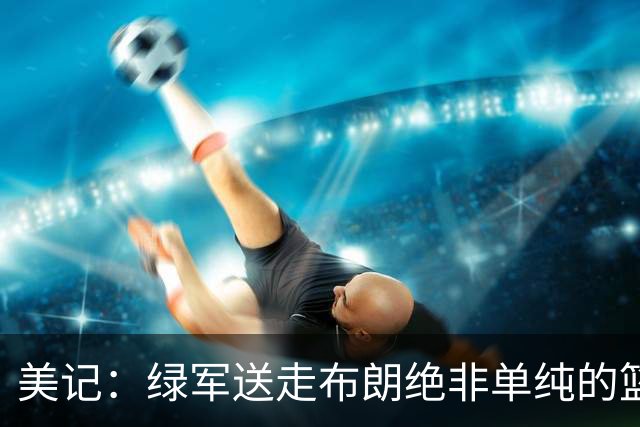 美记：绿军送走布朗绝非单纯的篮球决定 76人一跃成为联盟劲旅
